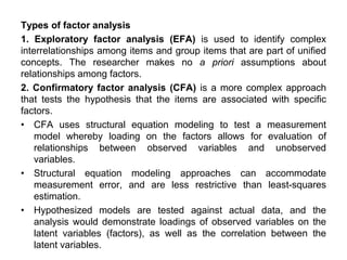 Types of factor analysis
1. Exploratory factor analysis (EFA) is used to identify complex
interrelationships among items and group items that are part of unified
concepts. The researcher makes no a priori assumptions about
relationships among factors.
2. Confirmatory factor analysis (CFA) is a more complex approach
that tests the hypothesis that the items are associated with specific
factors.
• CFA uses structural equation modeling to test a measurement
model whereby loading on the factors allows for evaluation of
relationships between observed variables and unobserved
variables.
• Structural equation modeling approaches can accommodate
measurement error, and are less restrictive than least-squares
estimation.
• Hypothesized models are tested against actual data, and the
analysis would demonstrate loadings of observed variables on the
latent variables (factors), as well as the correlation between the
latent variables.
 