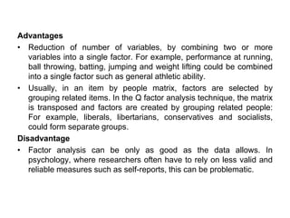Advantages
• Reduction of number of variables, by combining two or more
variables into a single factor. For example, performance at running,
ball throwing, batting, jumping and weight lifting could be combined
into a single factor such as general athletic ability.
• Usually, in an item by people matrix, factors are selected by
grouping related items. In the Q factor analysis technique, the matrix
is transposed and factors are created by grouping related people:
For example, liberals, libertarians, conservatives and socialists,
could form separate groups.
Disadvantage
• Factor analysis can be only as good as the data allows. In
psychology, where researchers often have to rely on less valid and
reliable measures such as self-reports, this can be problematic.
 