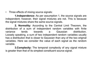 • Three effects of mixing source signals:
1.Independence: As per assumption 1, the source signals are
independent; however, their signal mixtures are not. This is because
the signal mixtures share the same source signals.
2. Normality: According to the Central Limit Theorem, the
distribution of a sum of independent random variables with finite
variance tends towards a Gaussian distribution.
Loosely speaking, a sum of two independent random variables usually
has a distribution that is closer to Gaussian than any of the two original
variables. Here we consider the value of each signal as the random
variable.
3.Complexity: The temporal complexity of any signal mixture
is greater than that of its simplest constituent source signal.
 