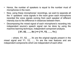 • Hence, the number of speakers is equal to the number must of
microphones in the room.
• Now, using these microphones’ recordings, we want to separate all
the ‘n’ speakers’ voice signals in the room given each microphone
recorded the voice signals coming from each speaker of different
intensity due to the difference in distances between them.
• Decomposing the mixed signal of each microphone’s recording into
independent source’s speech signal can be done by using the
machine learning technique, independent component analysis.
[ X1, X2, ….., Xn ] => [ Y1, Y2, ….., Yn ]
- where, X1, X2, …, Xn are the original signals present in the
mixed signal and Y1, Y2, …, Yn are the new features and are
independent components which are independent of each other.
 