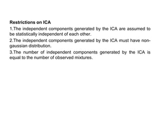 Restrictions on ICA
1.The independent components generated by the ICA are assumed to
be statistically independent of each other.
2.The independent components generated by the ICA must have non-
gaussian distribution.
3.The number of independent components generated by the ICA is
equal to the number of observed mixtures.
 