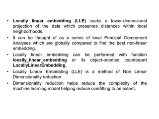 • Locally linear embedding (LLE) seeks a lower-dimensional
projection of the data which preserves distances within local
neighborhoods.
• It can be thought of as a series of local Principal Component
Analyses which are globally compared to find the best non-linear
embedding.
• Locally linear embedding can be performed with function
locally_linear_embedding or its object-oriented counterpart
LocallyLinearEmbedding.
• Locally Linear Embedding (LLE) is a method of Non Linear
Dimensionality reduction.
• Dimensionality reduction helps reduce the complexity of the
machine learning model helping reduce overfitting to an extent.
 
