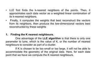 • LLE first finds the k-nearest neighbors of the points. Then, it
approximates each data vector as a weighted linear combination of
its k-nearest neighbors.
• Finally, it computes the weights that best reconstruct the vectors
from its neighbors, then produce the low-dimensional vectors best
reconstructed by these weights
1. Finding the K nearest neighbours.
One advantage of the LLE algorithm is that there is only one
parameter to tune, which is the value of K, or the number of nearest
neighbours to consider as part of a cluster.
If K is chosen to be too small or too large, it will not be able to
accommodate the geometry of the original data. Here, for each data
point that we have we compute the K nearest neighbours.
 