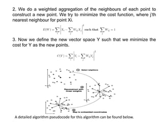 2. We do a weighted aggregation of the neighbours of each point to
construct a new point. We try to minimize the cost function, where j’th
nearest neighbour for point Xi.
3. Now we define the new vector space Y such that we minimize the
cost for Y as the new points.
A detailed algorithm pseudocode for this algorithm can be found below.
 