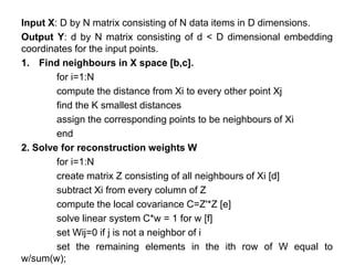 Input X: D by N matrix consisting of N data items in D dimensions.
Output Y: d by N matrix consisting of d < D dimensional embedding
coordinates for the input points.
1. Find neighbours in X space [b,c].
for i=1:N
compute the distance from Xi to every other point Xj
find the K smallest distances
assign the corresponding points to be neighbours of Xi
end
2. Solve for reconstruction weights W
for i=1:N
create matrix Z consisting of all neighbours of Xi [d]
subtract Xi from every column of Z
compute the local covariance C=Z'*Z [e]
solve linear system C*w = 1 for w [f]
set Wij=0 if j is not a neighbor of i
set the remaining elements in the ith row of W equal to
w/sum(w);
 