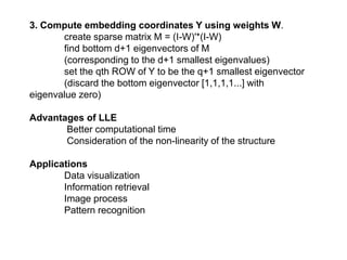 3. Compute embedding coordinates Y using weights W.
create sparse matrix M = (I-W)'*(I-W)
find bottom d+1 eigenvectors of M
(corresponding to the d+1 smallest eigenvalues)
set the qth ROW of Y to be the q+1 smallest eigenvector
(discard the bottom eigenvector [1,1,1,1...] with
eigenvalue zero)
Advantages of LLE
Better computational time
Consideration of the non-linearity of the structure
Applications
Data visualization
Information retrieval
Image process
Pattern recognition
 