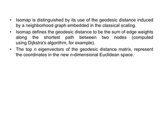 • Isomap is distinguished by its use of the geodesic distance induced
by a neighborhood graph embedded in the classical scaling.
• Isomap defines the geodesic distance to be the sum of edge weights
along the shortest path between two nodes (computed
using Dijkstra's algorithm, for example).
• The top n eigenvectors of the geodesic distance matrix, represent
the coordinates in the new n-dimensional Euclidean space.
 
