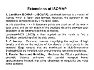 Extensions of ISOMAP
1. LandMark ISOMAP (L-ISOMAP): Landmark-Isomap is a variant of
Isomap which is faster than Isomap. However, the accuracy of the
manifold is compromised by a marginal factor.
In this algorithm, n << N landmark points are used out of the total N
data points and an nxN matrix of the geodesic distance between each
data point to the landmark points is computed.
Landmark-MDS (LMDS) is then applied on the matrix to find a
Euclidean embedding of all the data points.
2. C Isomap : C-Isomap involves magnifying the regions of high
density and shrink the regions of low density of data points in the
manifold. Edge weights that are maximized in Multi-Dimensional
Scaling(MDS) are modified, with everything else remaining unaffected.
3. Parallel Transport Unfolding : Replaces the Dijkstra path-based
geodesic distance estimates with parallel transport based
approximations instead, improving robustness to irregularity and voids
in the sampling
 