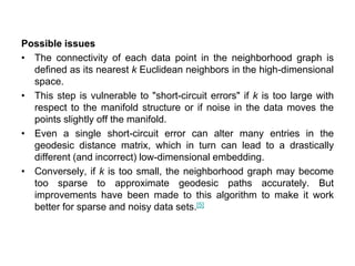 Possible issues
• The connectivity of each data point in the neighborhood graph is
defined as its nearest k Euclidean neighbors in the high-dimensional
space.
• This step is vulnerable to "short-circuit errors" if k is too large with
respect to the manifold structure or if noise in the data moves the
points slightly off the manifold.
• Even a single short-circuit error can alter many entries in the
geodesic distance matrix, which in turn can lead to a drastically
different (and incorrect) low-dimensional embedding.
• Conversely, if k is too small, the neighborhood graph may become
too sparse to approximate geodesic paths accurately. But
improvements have been made to this algorithm to make it work
better for sparse and noisy data sets.[5]
 
