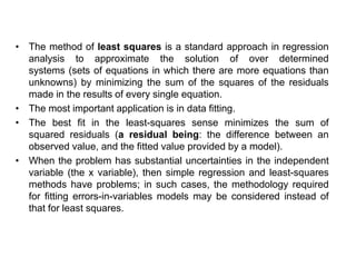 • The method of least squares is a standard approach in regression
analysis to approximate the solution of over determined
systems (sets of equations in which there are more equations than
unknowns) by minimizing the sum of the squares of the residuals
made in the results of every single equation.
• The most important application is in data fitting.
• The best fit in the least-squares sense minimizes the sum of
squared residuals (a residual being: the difference between an
observed value, and the fitted value provided by a model).
• When the problem has substantial uncertainties in the independent
variable (the x variable), then simple regression and least-squares
methods have problems; in such cases, the methodology required
for fitting errors-in-variables models may be considered instead of
that for least squares.
 