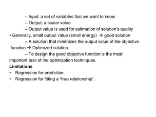 – Input: a set of variables that we want to know
– Output: a scalar value
– Output value is used for estimation of solution’s quality
• Generally, small output value (small energy) → good solution
– A solution that minimizes the output value of the objective
function → Optimized solution
– To design the good objective function is the most
important task of the optimization techniques.
Limitations
• Regression for prediction.
• Regression for fitting a "true relationship“.
 