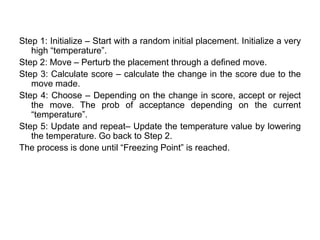 Step 1: Initialize – Start with a random initial placement. Initialize a very
high “temperature”.
Step 2: Move – Perturb the placement through a defined move.
Step 3: Calculate score – calculate the change in the score due to the
move made.
Step 4: Choose – Depending on the change in score, accept or reject
the move. The prob of acceptance depending on the current
“temperature”.
Step 5: Update and repeat– Update the temperature value by lowering
the temperature. Go back to Step 2.
The process is done until “Freezing Point” is reached.
 