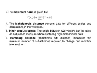 3.The maximum norm is given by:
4. The Mahalanobis distance corrects data for different scales and
correlations in the variables.
5. Inner product space: The angle between two vectors can be used
as a distance measure when clustering high dimensional data
6. Hamming distance (sometimes edit distance) measures the
minimum number of substitutions required to change one member
into another.
 