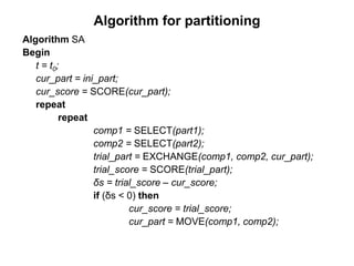 Algorithm for partitioning
Algorithm SA
Begin
t = t0;
cur_part = ini_part;
cur_score = SCORE(cur_part);
repeat
repeat
comp1 = SELECT(part1);
comp2 = SELECT(part2);
trial_part = EXCHANGE(comp1, comp2, cur_part);
trial_score = SCORE(trial_part);
δs = trial_score – cur_score;
if (δs < 0) then
cur_score = trial_score;
cur_part = MOVE(comp1, comp2);
 