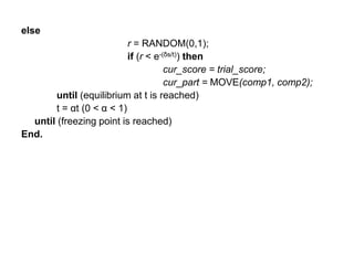 else
r = RANDOM(0,1);
if (r < e-(δs/t)) then
cur_score = trial_score;
cur_part = MOVE(comp1, comp2);
until (equilibrium at t is reached)
t = αt (0 < α < 1)
until (freezing point is reached)
End.
 