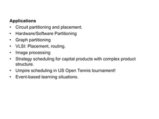 Applications
• Circuit partitioning and placement.
• Hardware/Software Partitioning
• Graph partitioning
• VLSI: Placement, routing.
• Image processing
• Strategy scheduling for capital products with complex product
structure.
• Umpire scheduling in US Open Tennis tournament!
• Event-based learning situations.
 