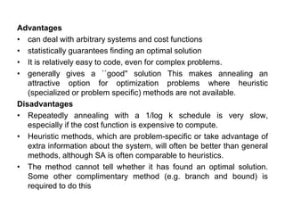 Advantages
• can deal with arbitrary systems and cost functions
• statistically guarantees finding an optimal solution
• It is relatively easy to code, even for complex problems.
• generally gives a ``good'' solution This makes annealing an
attractive option for optimization problems where heuristic
(specialized or problem specific) methods are not available.
Disadvantages
• Repeatedly annealing with a 1/log k schedule is very slow,
especially if the cost function is expensive to compute.
• Heuristic methods, which are problem-specific or take advantage of
extra information about the system, will often be better than general
methods, although SA is often comparable to heuristics.
• The method cannot tell whether it has found an optimal solution.
Some other complimentary method (e.g. branch and bound) is
required to do this
 