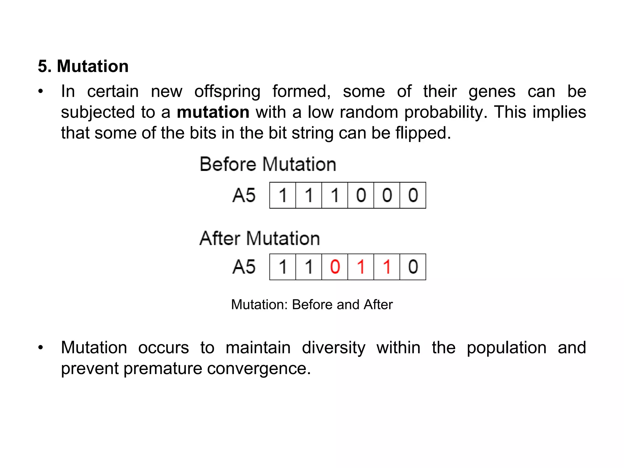 5. Mutation
• In certain new offspring formed, some of their genes can be
subjected to a mutation with a low random probability. This implies
that some of the bits in the bit string can be flipped.
Mutation: Before and After
• Mutation occurs to maintain diversity within the population and
prevent premature convergence.
 