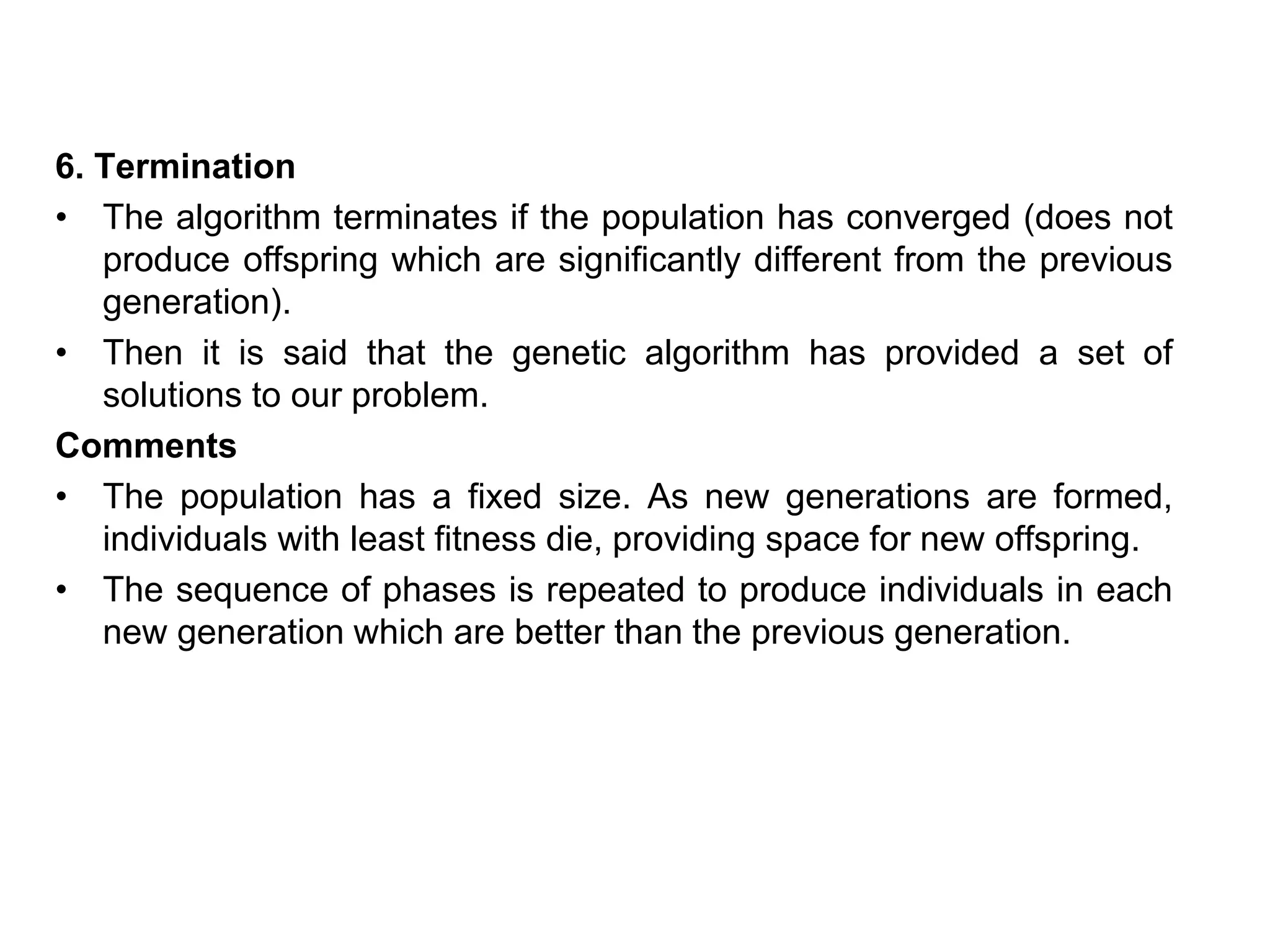 6. Termination
• The algorithm terminates if the population has converged (does not
produce offspring which are significantly different from the previous
generation).
• Then it is said that the genetic algorithm has provided a set of
solutions to our problem.
Comments
• The population has a fixed size. As new generations are formed,
individuals with least fitness die, providing space for new offspring.
• The sequence of phases is repeated to produce individuals in each
new generation which are better than the previous generation.
 
