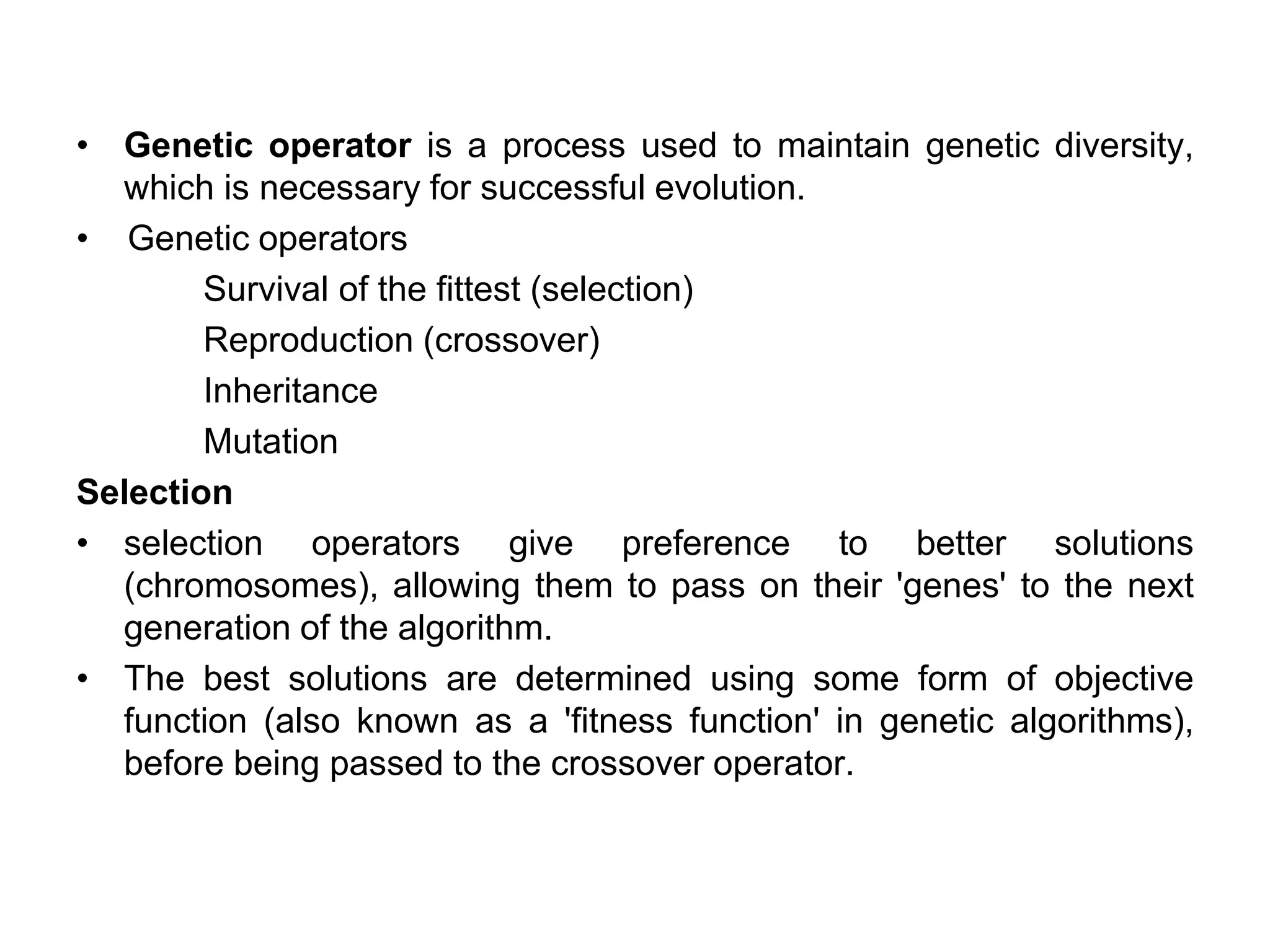 • Genetic operator is a process used to maintain genetic diversity,
which is necessary for successful evolution.
• Genetic operators
Survival of the fittest (selection)
Reproduction (crossover)
Inheritance
Mutation
Selection
• selection operators give preference to better solutions
(chromosomes), allowing them to pass on their 'genes' to the next
generation of the algorithm.
• The best solutions are determined using some form of objective
function (also known as a 'fitness function' in genetic algorithms),
before being passed to the crossover operator.
 