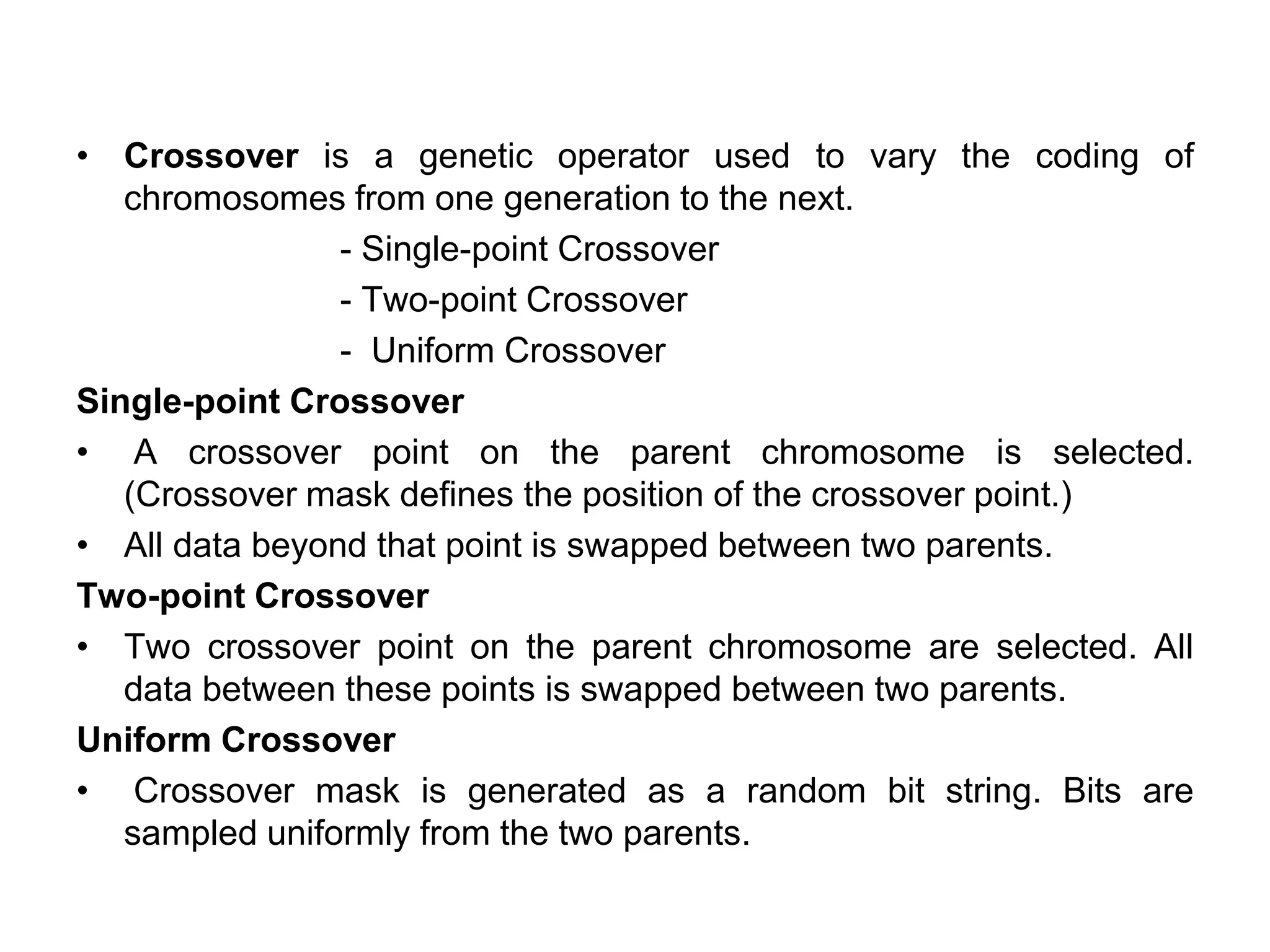 • Crossover is a genetic operator used to vary the coding of
chromosomes from one generation to the next.
- Single-point Crossover
- Two-point Crossover
- Uniform Crossover
Single-point Crossover
• A crossover point on the parent chromosome is selected.
(Crossover mask defines the position of the crossover point.)
• All data beyond that point is swapped between two parents.
Two-point Crossover
• Two crossover point on the parent chromosome are selected. All
data between these points is swapped between two parents.
Uniform Crossover
• Crossover mask is generated as a random bit string. Bits are
sampled uniformly from the two parents.
 