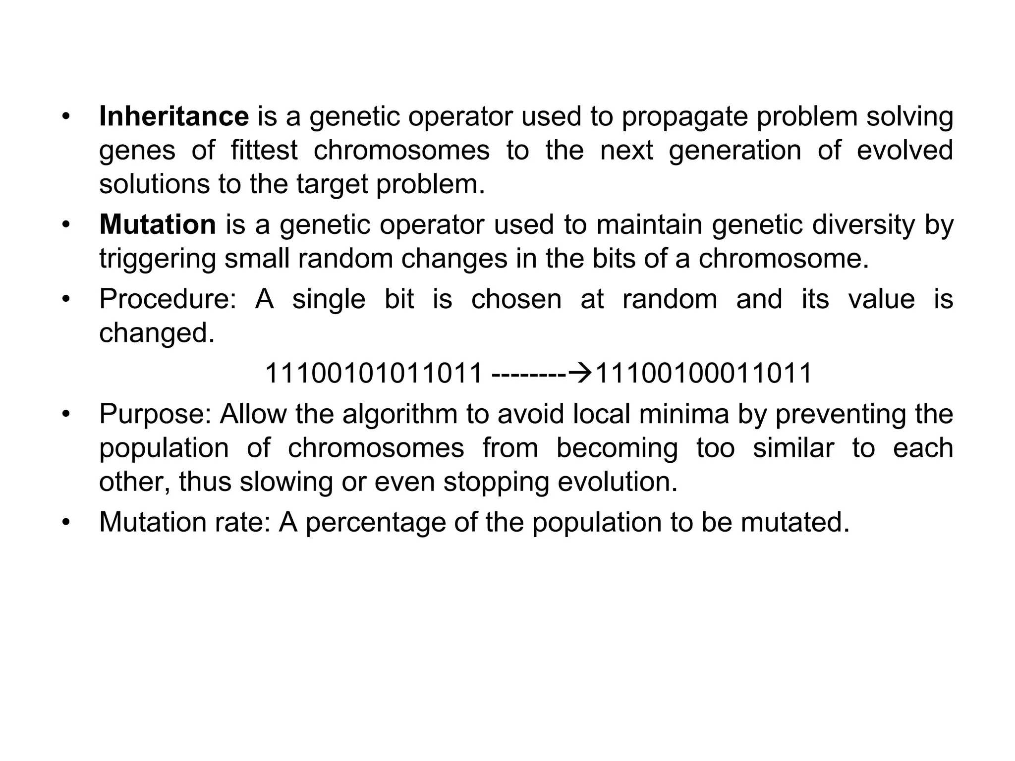 • Inheritance is a genetic operator used to propagate problem solving
genes of fittest chromosomes to the next generation of evolved
solutions to the target problem.
• Mutation is a genetic operator used to maintain genetic diversity by
triggering small random changes in the bits of a chromosome.
• Procedure: A single bit is chosen at random and its value is
changed.
11100101011011 --------→11100100011011
• Purpose: Allow the algorithm to avoid local minima by preventing the
population of chromosomes from becoming too similar to each
other, thus slowing or even stopping evolution.
• Mutation rate: A percentage of the population to be mutated.
 