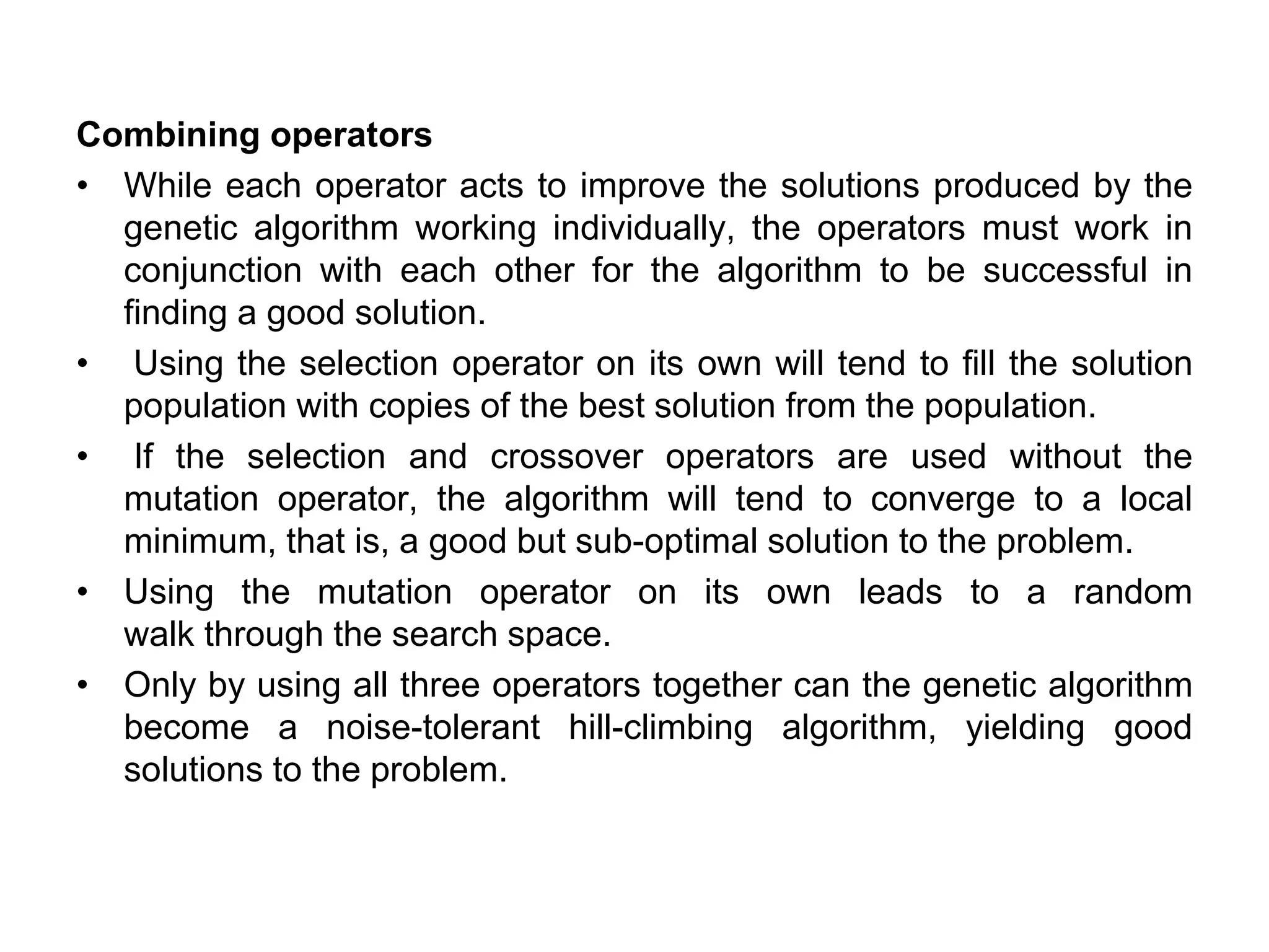 Combining operators
• While each operator acts to improve the solutions produced by the
genetic algorithm working individually, the operators must work in
conjunction with each other for the algorithm to be successful in
finding a good solution.
• Using the selection operator on its own will tend to fill the solution
population with copies of the best solution from the population.
• If the selection and crossover operators are used without the
mutation operator, the algorithm will tend to converge to a local
minimum, that is, a good but sub-optimal solution to the problem.
• Using the mutation operator on its own leads to a random
walk through the search space.
• Only by using all three operators together can the genetic algorithm
become a noise-tolerant hill-climbing algorithm, yielding good
solutions to the problem.
 
