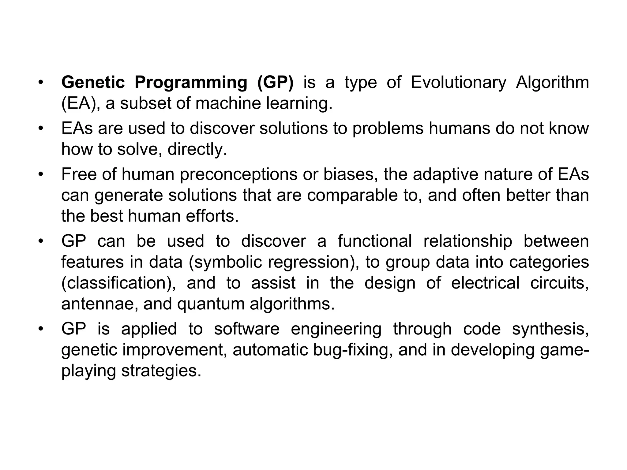 • Genetic Programming (GP) is a type of Evolutionary Algorithm
(EA), a subset of machine learning.
• EAs are used to discover solutions to problems humans do not know
how to solve, directly.
• Free of human preconceptions or biases, the adaptive nature of EAs
can generate solutions that are comparable to, and often better than
the best human efforts.
• GP can be used to discover a functional relationship between
features in data (symbolic regression), to group data into categories
(classification), and to assist in the design of electrical circuits,
antennae, and quantum algorithms.
• GP is applied to software engineering through code synthesis,
genetic improvement, automatic bug-fixing, and in developing game-
playing strategies.
 