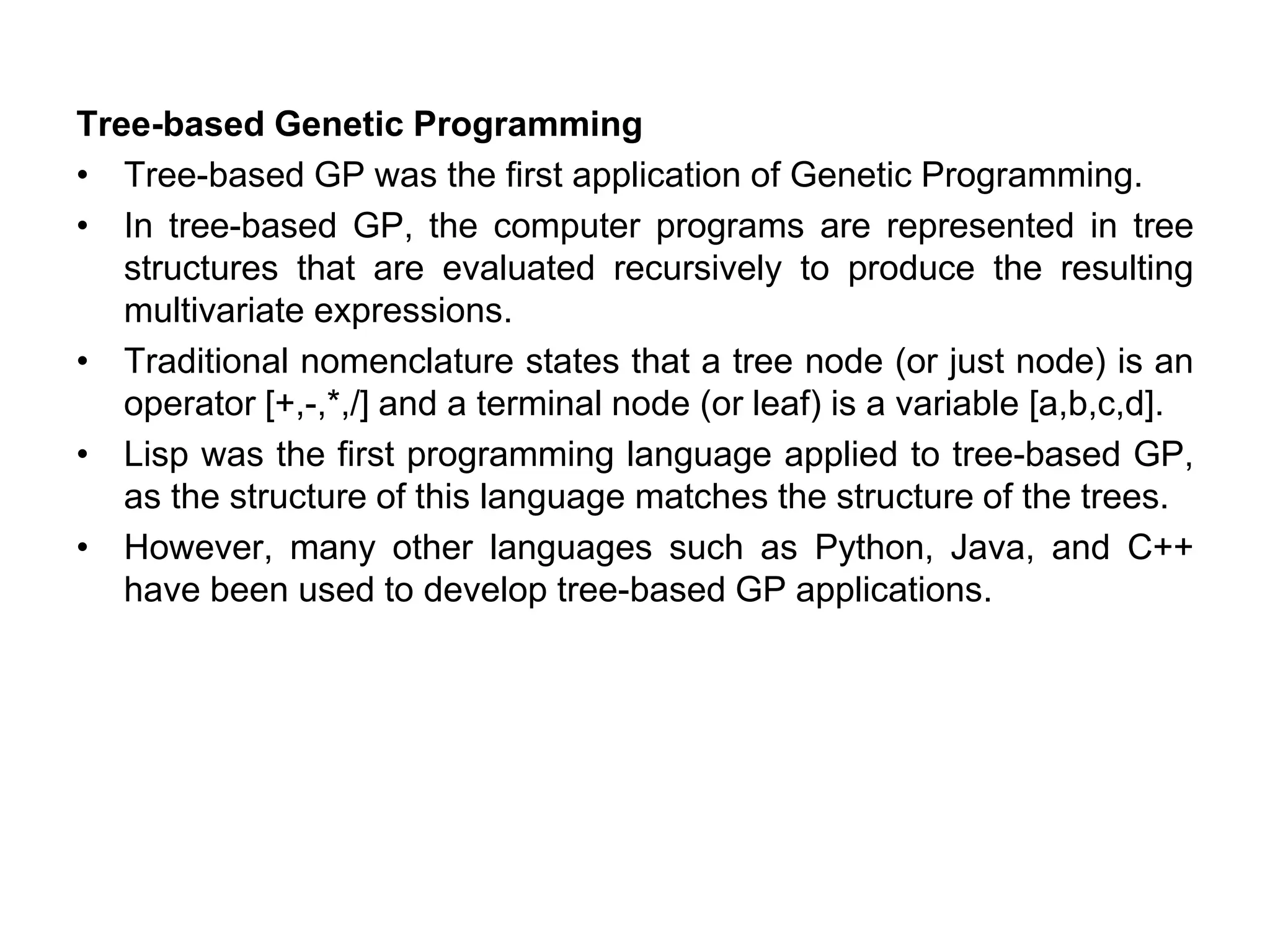 Tree-based Genetic Programming
• Tree-based GP was the first application of Genetic Programming.
• In tree-based GP, the computer programs are represented in tree
structures that are evaluated recursively to produce the resulting
multivariate expressions.
• Traditional nomenclature states that a tree node (or just node) is an
operator [+,-,*,/] and a terminal node (or leaf) is a variable [a,b,c,d].
• Lisp was the first programming language applied to tree-based GP,
as the structure of this language matches the structure of the trees.
• However, many other languages such as Python, Java, and C++
have been used to develop tree-based GP applications.
 