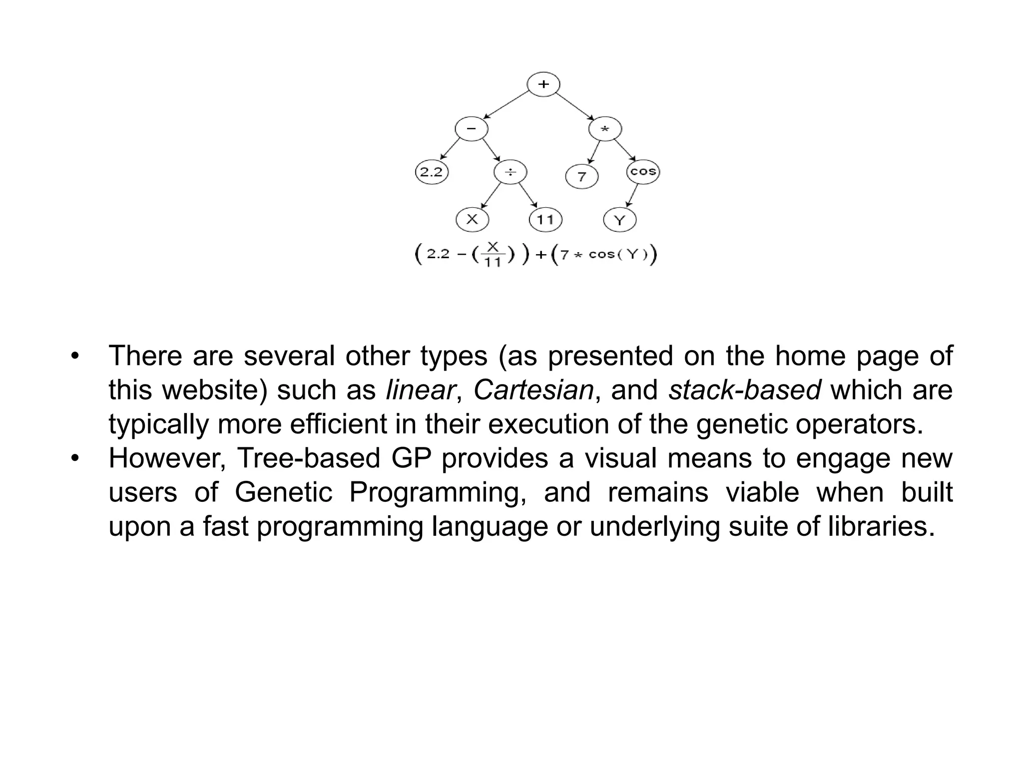 • There are several other types (as presented on the home page of
this website) such as linear, Cartesian, and stack-based which are
typically more efficient in their execution of the genetic operators.
• However, Tree-based GP provides a visual means to engage new
users of Genetic Programming, and remains viable when built
upon a fast programming language or underlying suite of libraries.
 