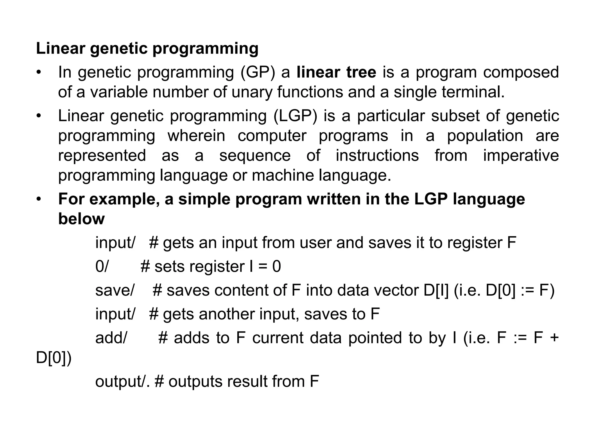 Linear genetic programming
• In genetic programming (GP) a linear tree is a program composed
of a variable number of unary functions and a single terminal.
• Linear genetic programming (LGP) is a particular subset of genetic
programming wherein computer programs in a population are
represented as a sequence of instructions from imperative
programming language or machine language.
• For example, a simple program written in the LGP language
below
input/ # gets an input from user and saves it to register F
0/ # sets register I = 0
save/ # saves content of F into data vector D[I] (i.e. D[0] := F)
input/ # gets another input, saves to F
add/ # adds to F current data pointed to by I (i.e. F := F +
D[0])
output/. # outputs result from F
 