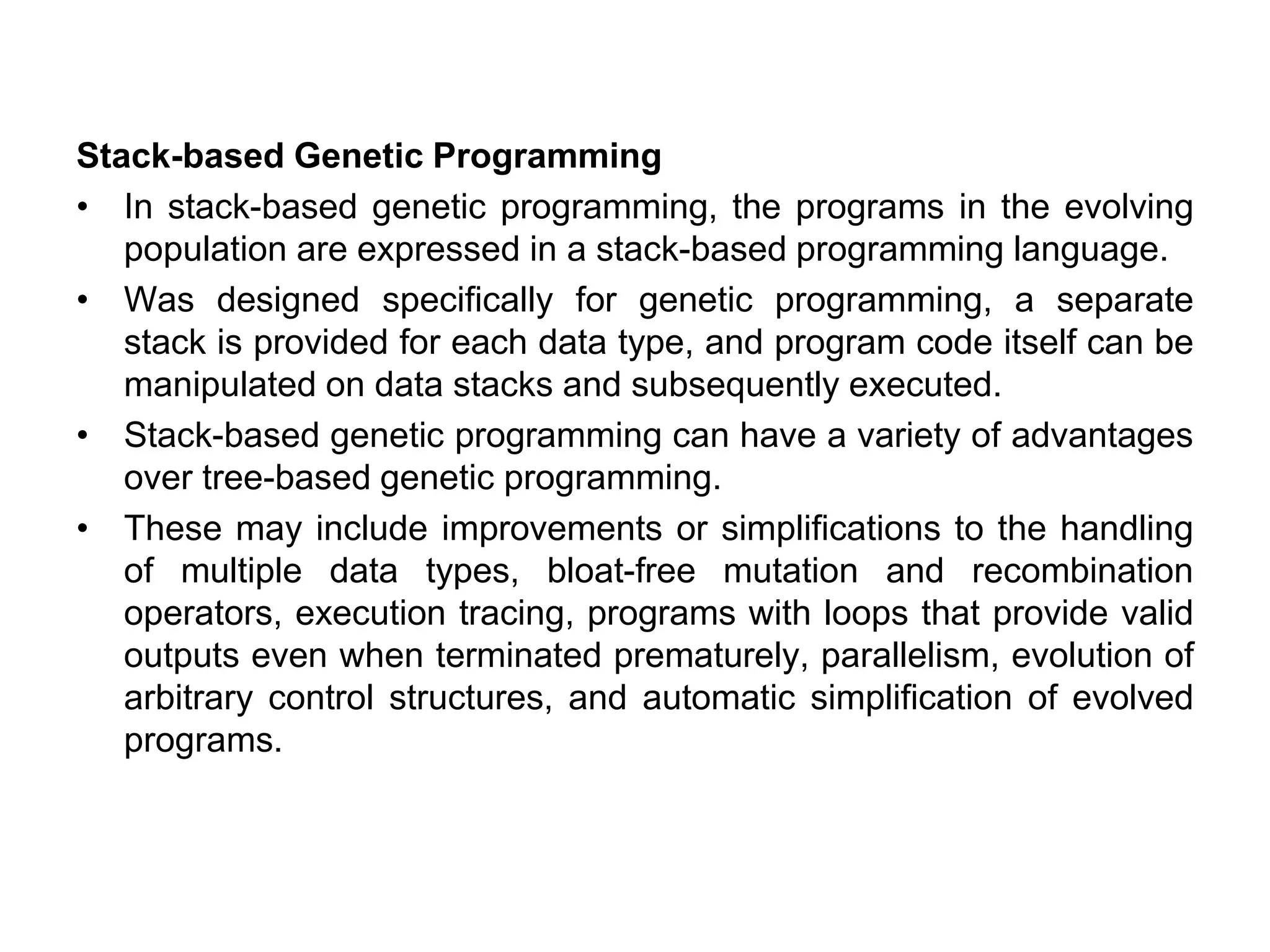 Stack-based Genetic Programming
• In stack-based genetic programming, the programs in the evolving
population are expressed in a stack-based programming language.
• Was designed specifically for genetic programming, a separate
stack is provided for each data type, and program code itself can be
manipulated on data stacks and subsequently executed.
• Stack-based genetic programming can have a variety of advantages
over tree-based genetic programming.
• These may include improvements or simplifications to the handling
of multiple data types, bloat-free mutation and recombination
operators, execution tracing, programs with loops that provide valid
outputs even when terminated prematurely, parallelism, evolution of
arbitrary control structures, and automatic simplification of evolved
programs.
 