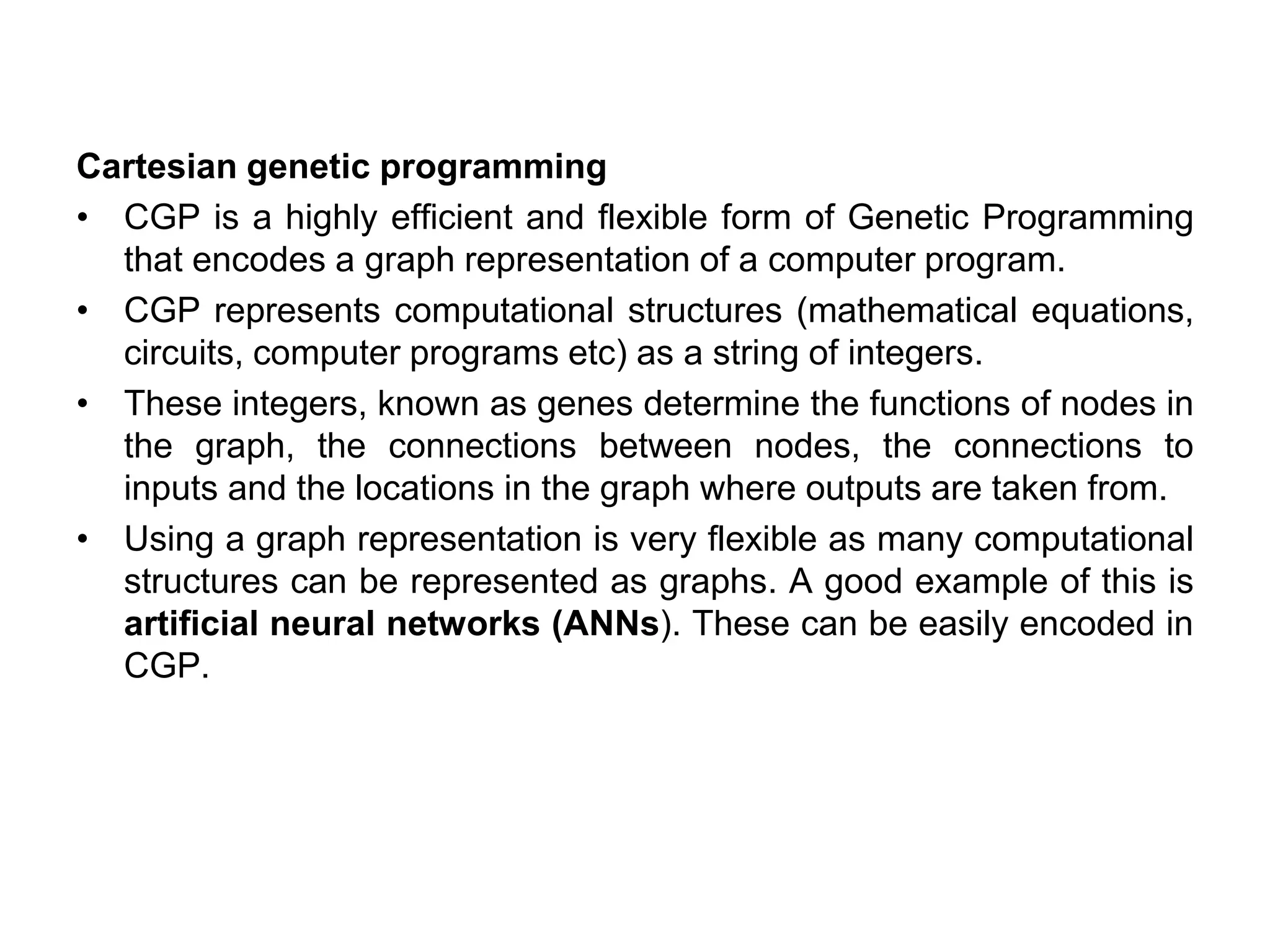 Cartesian genetic programming
• CGP is a highly efficient and flexible form of Genetic Programming
that encodes a graph representation of a computer program.
• CGP represents computational structures (mathematical equations,
circuits, computer programs etc) as a string of integers.
• These integers, known as genes determine the functions of nodes in
the graph, the connections between nodes, the connections to
inputs and the locations in the graph where outputs are taken from.
• Using a graph representation is very flexible as many computational
structures can be represented as graphs. A good example of this is
artificial neural networks (ANNs). These can be easily encoded in
CGP.
 