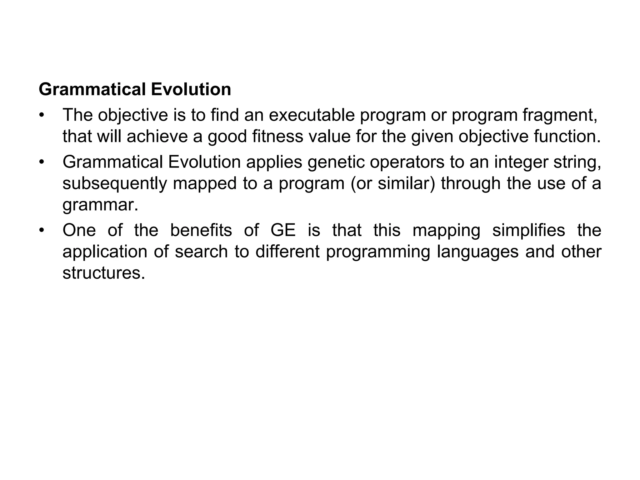 Grammatical Evolution
• The objective is to find an executable program or program fragment,
that will achieve a good fitness value for the given objective function.
• Grammatical Evolution applies genetic operators to an integer string,
subsequently mapped to a program (or similar) through the use of a
grammar.
• One of the benefits of GE is that this mapping simplifies the
application of search to different programming languages and other
structures.
 