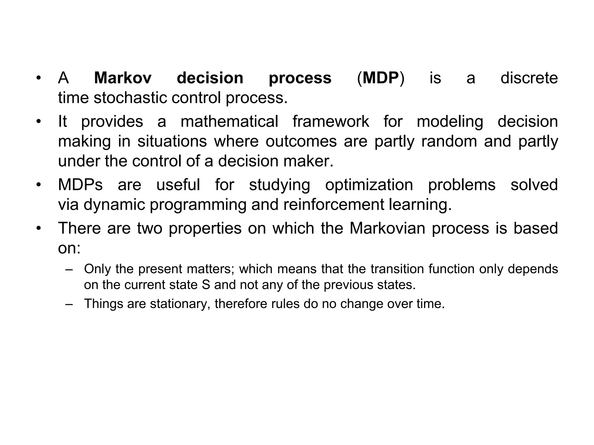 • A Markov decision process (MDP) is a discrete
time stochastic control process.
• It provides a mathematical framework for modeling decision
making in situations where outcomes are partly random and partly
under the control of a decision maker.
• MDPs are useful for studying optimization problems solved
via dynamic programming and reinforcement learning.
• There are two properties on which the Markovian process is based
on:
– Only the present matters; which means that the transition function only depends
on the current state S and not any of the previous states.
– Things are stationary, therefore rules do no change over time.
 
