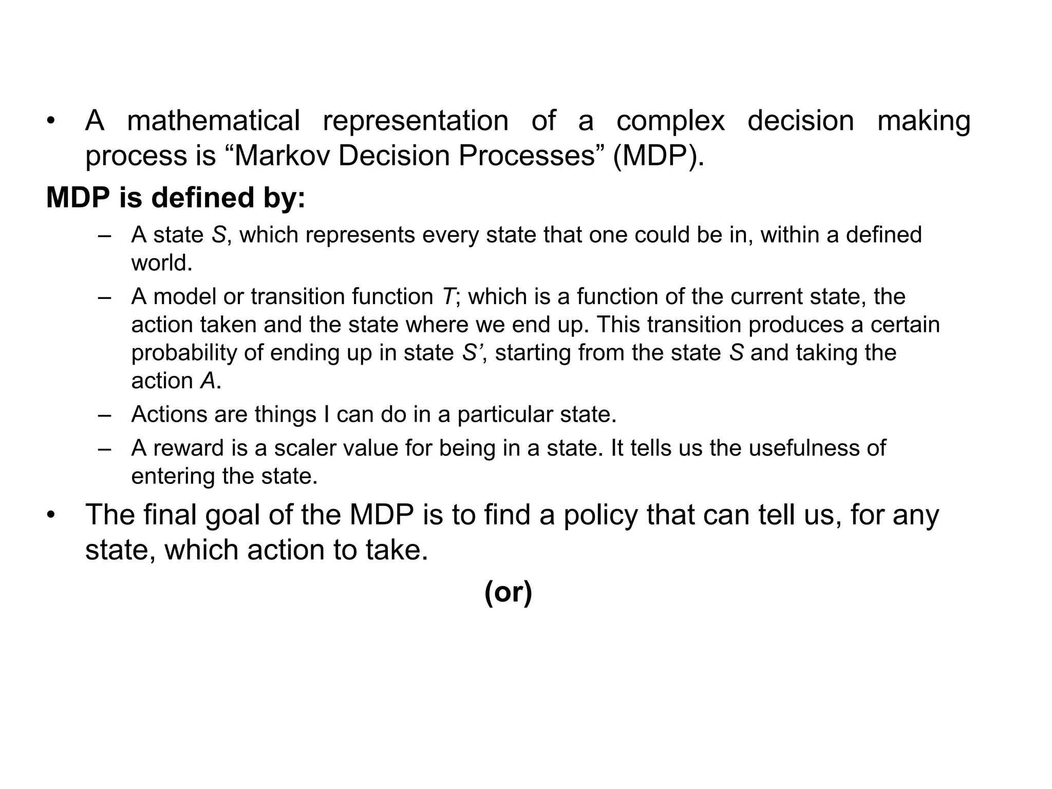 • A mathematical representation of a complex decision making
process is “Markov Decision Processes” (MDP).
MDP is defined by:
– A state S, which represents every state that one could be in, within a defined
world.
– A model or transition function T; which is a function of the current state, the
action taken and the state where we end up. This transition produces a certain
probability of ending up in state S’, starting from the state S and taking the
action A.
– Actions are things I can do in a particular state.
– A reward is a scaler value for being in a state. It tells us the usefulness of
entering the state.
• The final goal of the MDP is to find a policy that can tell us, for any
state, which action to take.
(or)
 