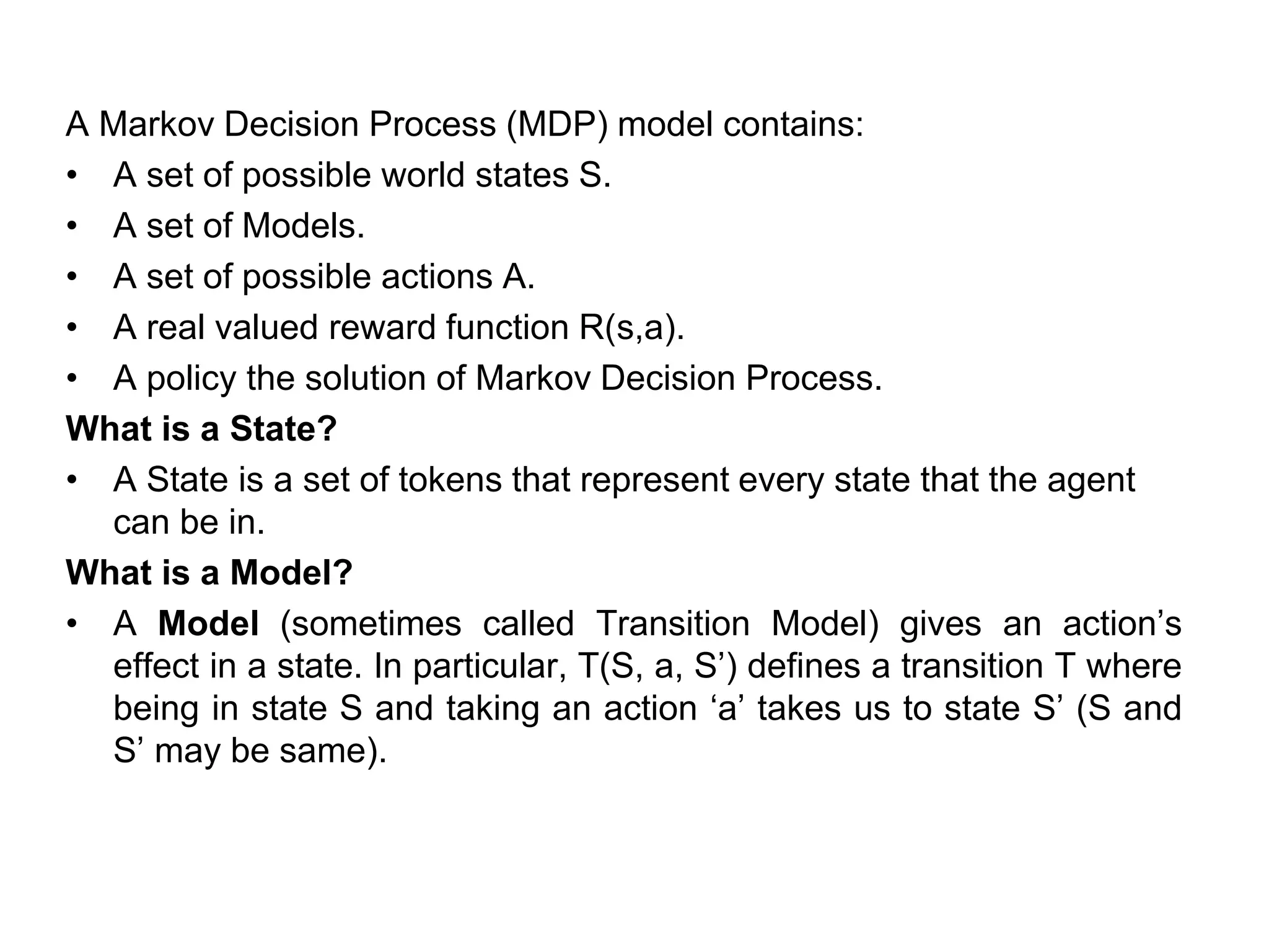 A Markov Decision Process (MDP) model contains:
• A set of possible world states S.
• A set of Models.
• A set of possible actions A.
• A real valued reward function R(s,a).
• A policy the solution of Markov Decision Process.
What is a State?
• A State is a set of tokens that represent every state that the agent
can be in.
What is a Model?
• A Model (sometimes called Transition Model) gives an action’s
effect in a state. In particular, T(S, a, S’) defines a transition T where
being in state S and taking an action ‘a’ takes us to state S’ (S and
S’ may be same).
 
