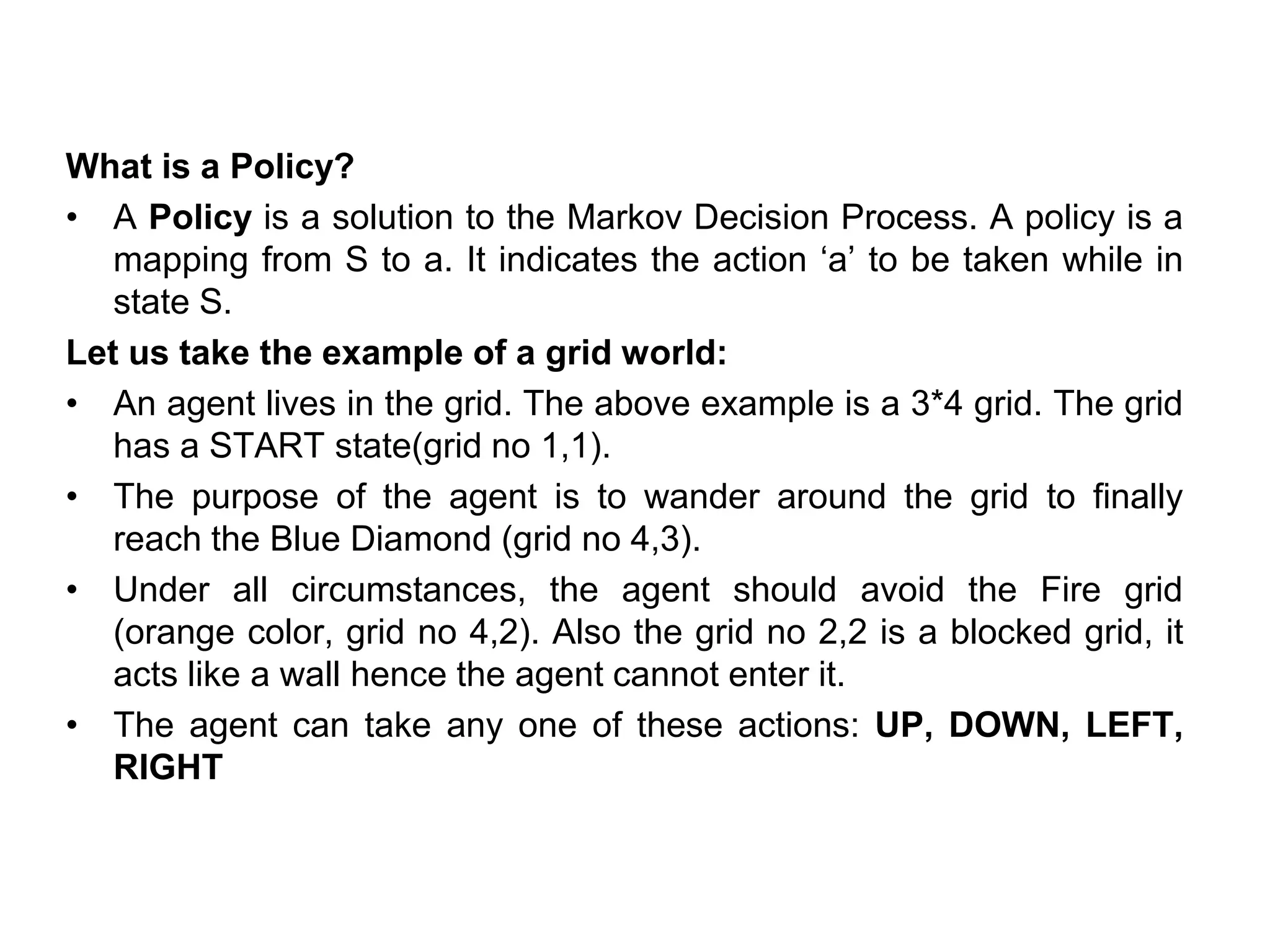 What is a Policy?
• A Policy is a solution to the Markov Decision Process. A policy is a
mapping from S to a. It indicates the action ‘a’ to be taken while in
state S.
Let us take the example of a grid world:
• An agent lives in the grid. The above example is a 3*4 grid. The grid
has a START state(grid no 1,1).
• The purpose of the agent is to wander around the grid to finally
reach the Blue Diamond (grid no 4,3).
• Under all circumstances, the agent should avoid the Fire grid
(orange color, grid no 4,2). Also the grid no 2,2 is a blocked grid, it
acts like a wall hence the agent cannot enter it.
• The agent can take any one of these actions: UP, DOWN, LEFT,
RIGHT
 