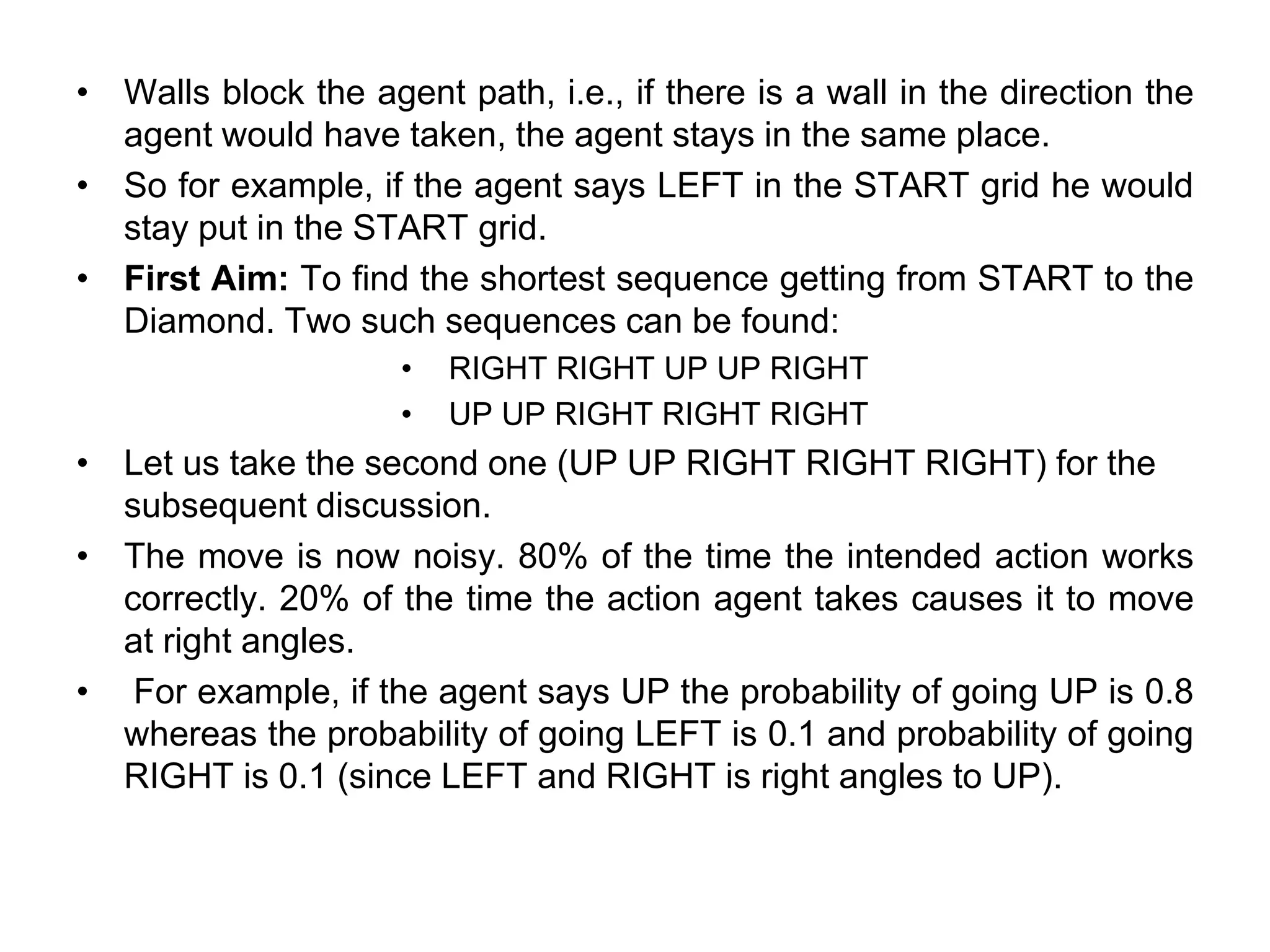 • Walls block the agent path, i.e., if there is a wall in the direction the
agent would have taken, the agent stays in the same place.
• So for example, if the agent says LEFT in the START grid he would
stay put in the START grid.
• First Aim: To find the shortest sequence getting from START to the
Diamond. Two such sequences can be found:
• RIGHT RIGHT UP UP RIGHT
• UP UP RIGHT RIGHT RIGHT
• Let us take the second one (UP UP RIGHT RIGHT RIGHT) for the
subsequent discussion.
• The move is now noisy. 80% of the time the intended action works
correctly. 20% of the time the action agent takes causes it to move
at right angles.
• For example, if the agent says UP the probability of going UP is 0.8
whereas the probability of going LEFT is 0.1 and probability of going
RIGHT is 0.1 (since LEFT and RIGHT is right angles to UP).
 