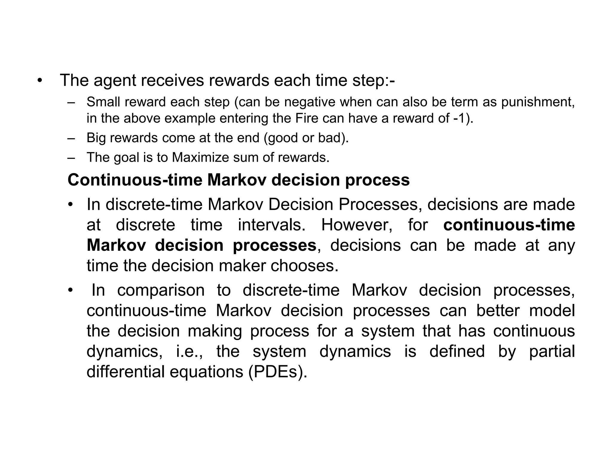 • The agent receives rewards each time step:-
– Small reward each step (can be negative when can also be term as punishment,
in the above example entering the Fire can have a reward of -1).
– Big rewards come at the end (good or bad).
– The goal is to Maximize sum of rewards.
Continuous-time Markov decision process
• In discrete-time Markov Decision Processes, decisions are made
at discrete time intervals. However, for continuous-time
Markov decision processes, decisions can be made at any
time the decision maker chooses.
• In comparison to discrete-time Markov decision processes,
continuous-time Markov decision processes can better model
the decision making process for a system that has continuous
dynamics, i.e., the system dynamics is defined by partial
differential equations (PDEs).
 