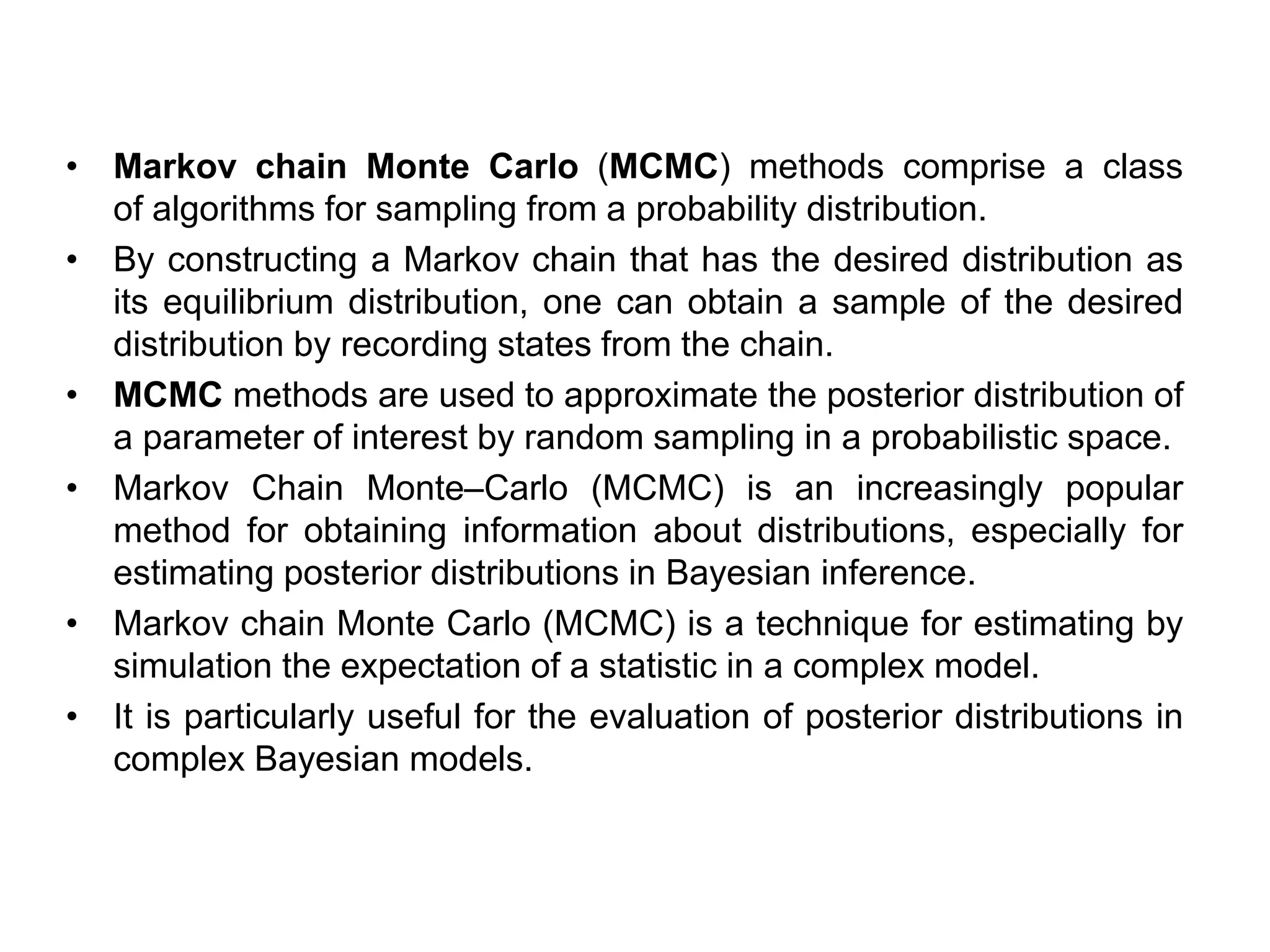 • Markov chain Monte Carlo (MCMC) methods comprise a class
of algorithms for sampling from a probability distribution.
• By constructing a Markov chain that has the desired distribution as
its equilibrium distribution, one can obtain a sample of the desired
distribution by recording states from the chain.
• MCMC methods are used to approximate the posterior distribution of
a parameter of interest by random sampling in a probabilistic space.
• Markov Chain Monte–Carlo (MCMC) is an increasingly popular
method for obtaining information about distributions, especially for
estimating posterior distributions in Bayesian inference.
• Markov chain Monte Carlo (MCMC) is a technique for estimating by
simulation the expectation of a statistic in a complex model.
• It is particularly useful for the evaluation of posterior distributions in
complex Bayesian models.
 