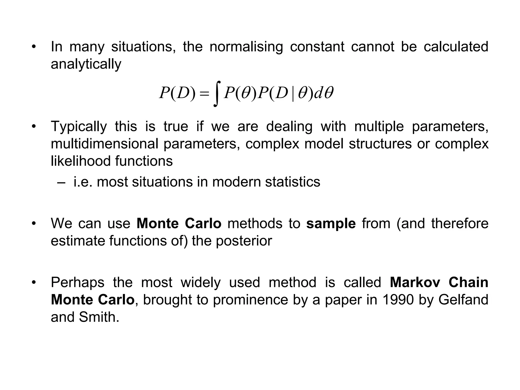 • In many situations, the normalising constant cannot be calculated
analytically
• Typically this is true if we are dealing with multiple parameters,
multidimensional parameters, complex model structures or complex
likelihood functions
– i.e. most situations in modern statistics
• We can use Monte Carlo methods to sample from (and therefore
estimate functions of) the posterior
• Perhaps the most widely used method is called Markov Chain
Monte Carlo, brought to prominence by a paper in 1990 by Gelfand
and Smith.
=  dDPPDP )|()()(
 