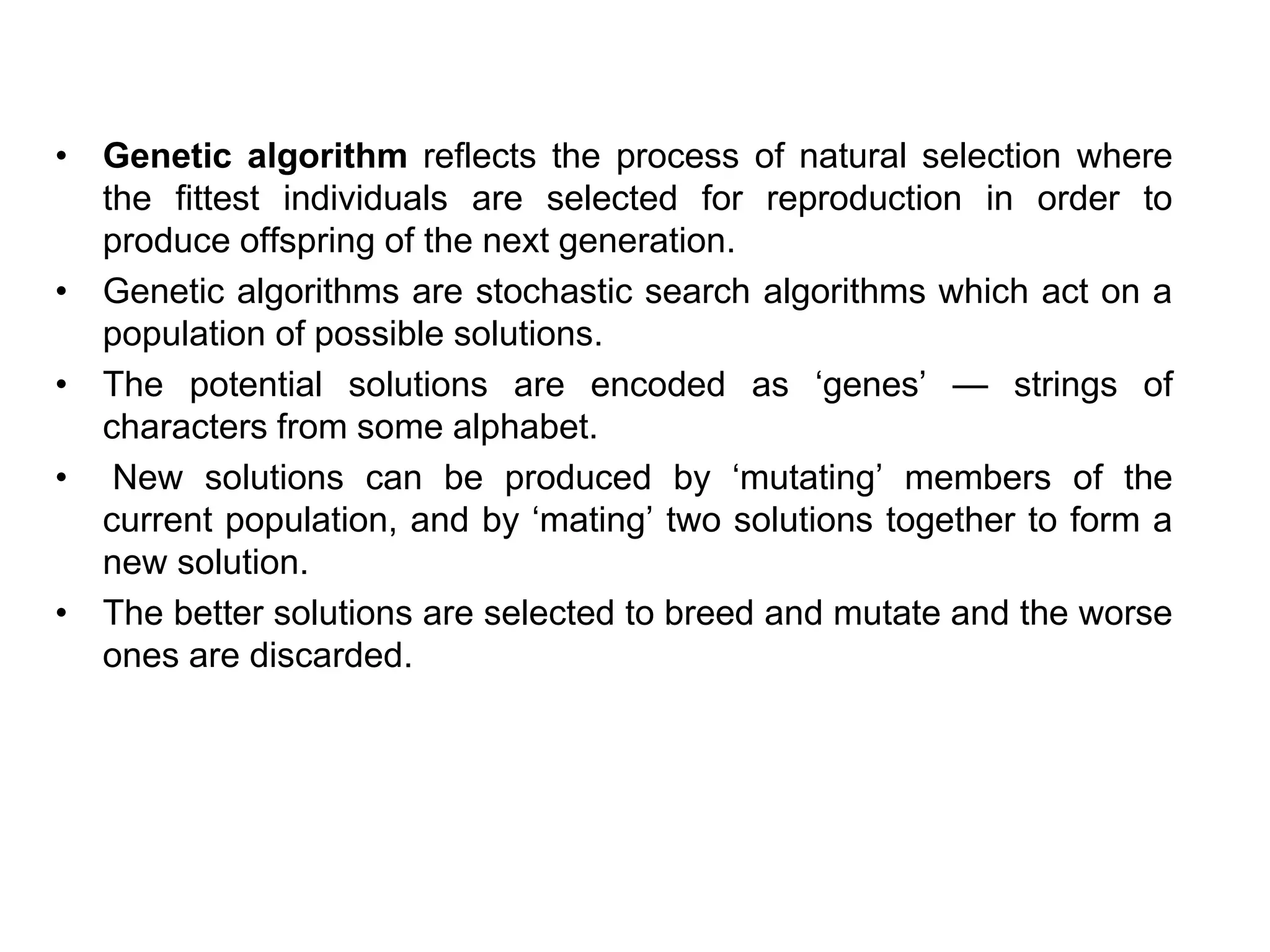 • Genetic algorithm reflects the process of natural selection where
the fittest individuals are selected for reproduction in order to
produce offspring of the next generation.
• Genetic algorithms are stochastic search algorithms which act on a
population of possible solutions.
• The potential solutions are encoded as ‘genes’ — strings of
characters from some alphabet.
• New solutions can be produced by ‘mutating’ members of the
current population, and by ‘mating’ two solutions together to form a
new solution.
• The better solutions are selected to breed and mutate and the worse
ones are discarded.
 