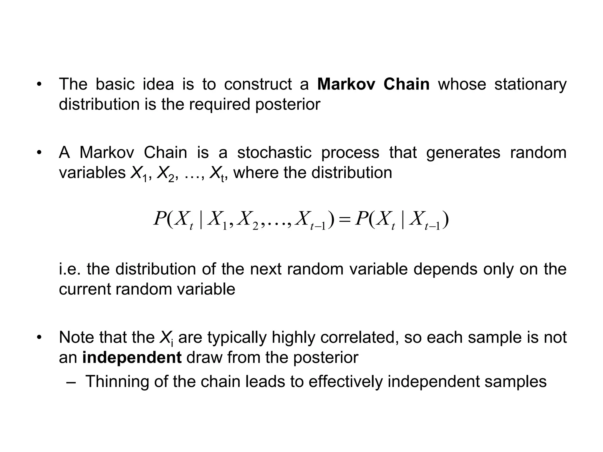 • The basic idea is to construct a Markov Chain whose stationary
distribution is the required posterior
• A Markov Chain is a stochastic process that generates random
variables X1, X2, …, Xt, where the distribution
i.e. the distribution of the next random variable depends only on the
current random variable
• Note that the Xi are typically highly correlated, so each sample is not
an independent draw from the posterior
– Thinning of the chain leads to effectively independent samples
)|(),,,|( 1121 −− = tttt XXPXXXXP 
 
