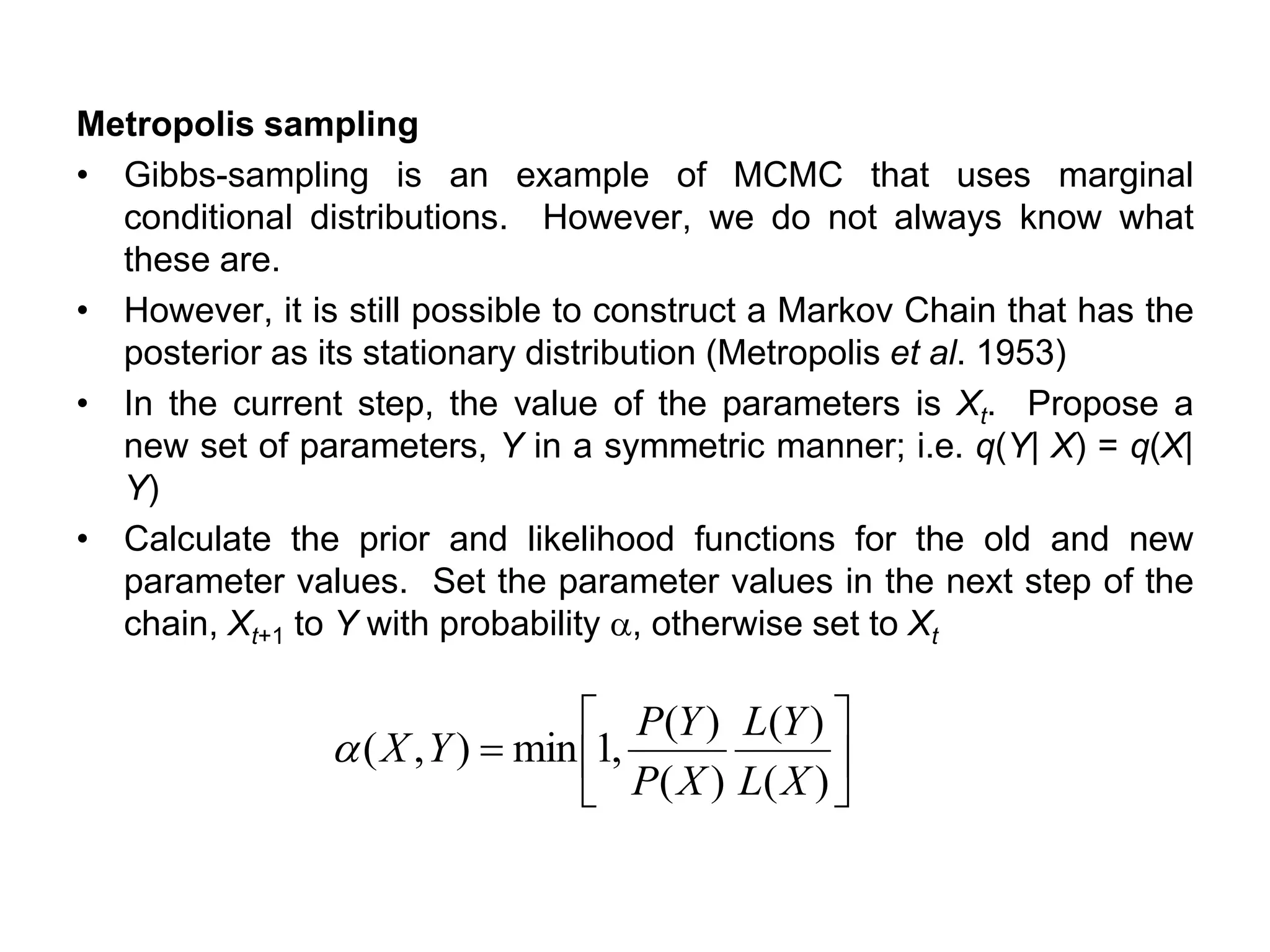 Metropolis sampling
• Gibbs-sampling is an example of MCMC that uses marginal
conditional distributions. However, we do not always know what
these are.
• However, it is still possible to construct a Markov Chain that has the
posterior as its stationary distribution (Metropolis et al. 1953)
• In the current step, the value of the parameters is Xt. Propose a
new set of parameters, Y in a symmetric manner; i.e. q(Y| X) = q(X|
Y)
• Calculate the prior and likelihood functions for the old and new
parameter values. Set the parameter values in the next step of the
chain, Xt+1 to Y with probability a, otherwise set to Xt






=
)(
)(
)(
)(
,1min),(
XL
YL
XP
YP
YXa
 