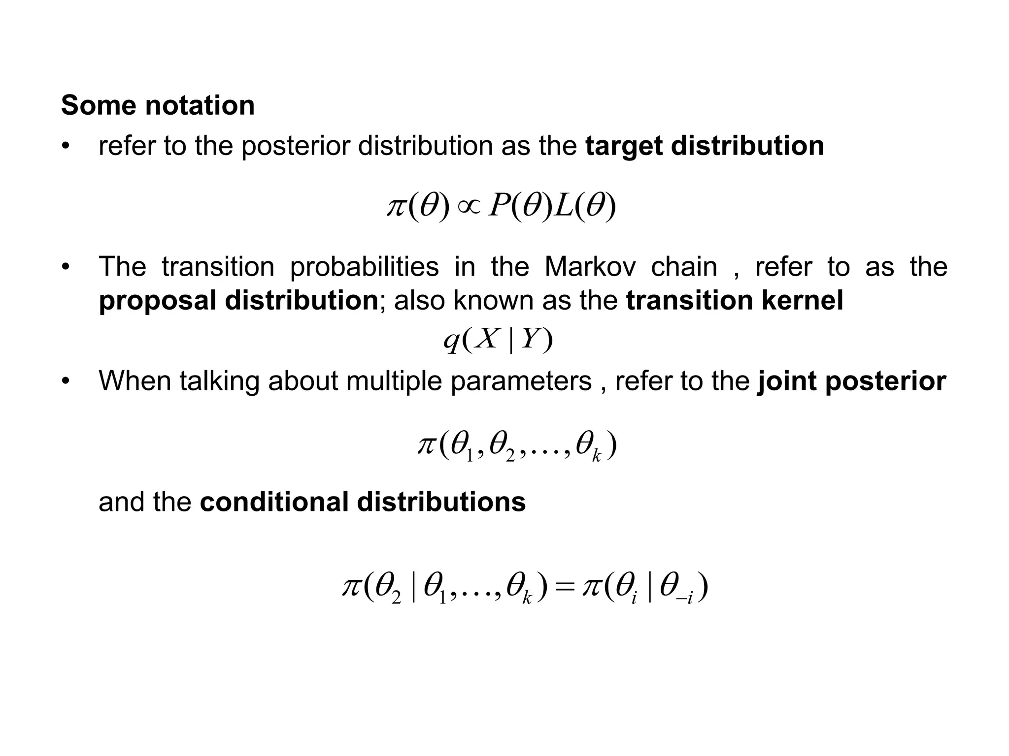 Some notation
• refer to the posterior distribution as the target distribution
• The transition probabilities in the Markov chain , refer to as the
proposal distribution; also known as the transition kernel
• When talking about multiple parameters , refer to the joint posterior
and the conditional distributions
)()()(  LP
)|( YXq
),,,( 21 k 
)|(),,|( 12 iik −=  
 