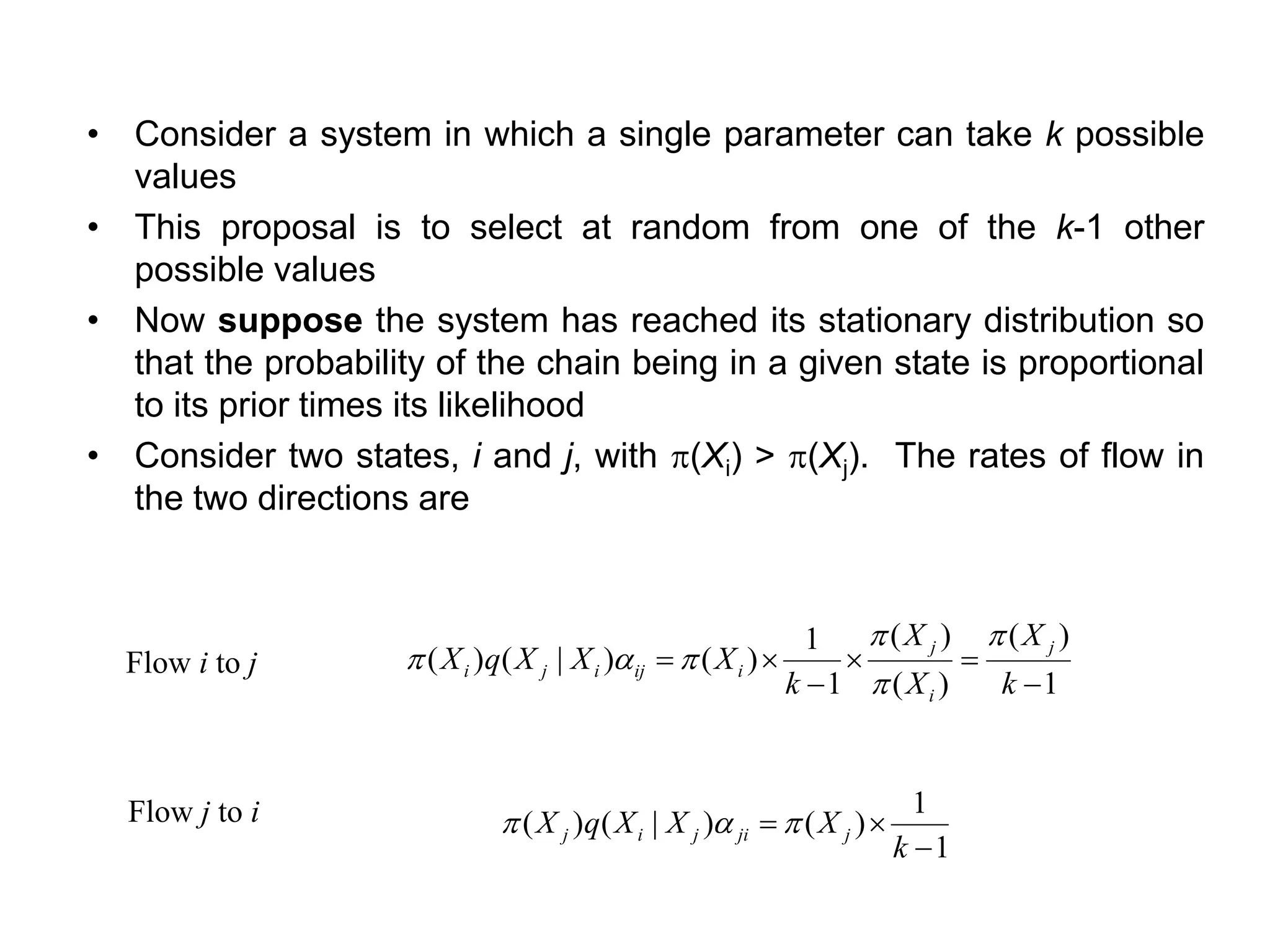 • Consider a system in which a single parameter can take k possible
values
• This proposal is to select at random from one of the k-1 other
possible values
• Now suppose the system has reached its stationary distribution so
that the probability of the chain being in a given state is proportional
to its prior times its likelihood
• Consider two states, i and j, with (Xi) > (Xj). The rates of flow in
the two directions are
1
)(
)(
)(
1
1
)()|()(
−
=
−
=
k
X
X
X
k
XXXqX
j
i
j
iijiji



a
1
1
)()|()(
−
=
k
XXXqX jjijij a
Flow i to j
Flow j to i
 
