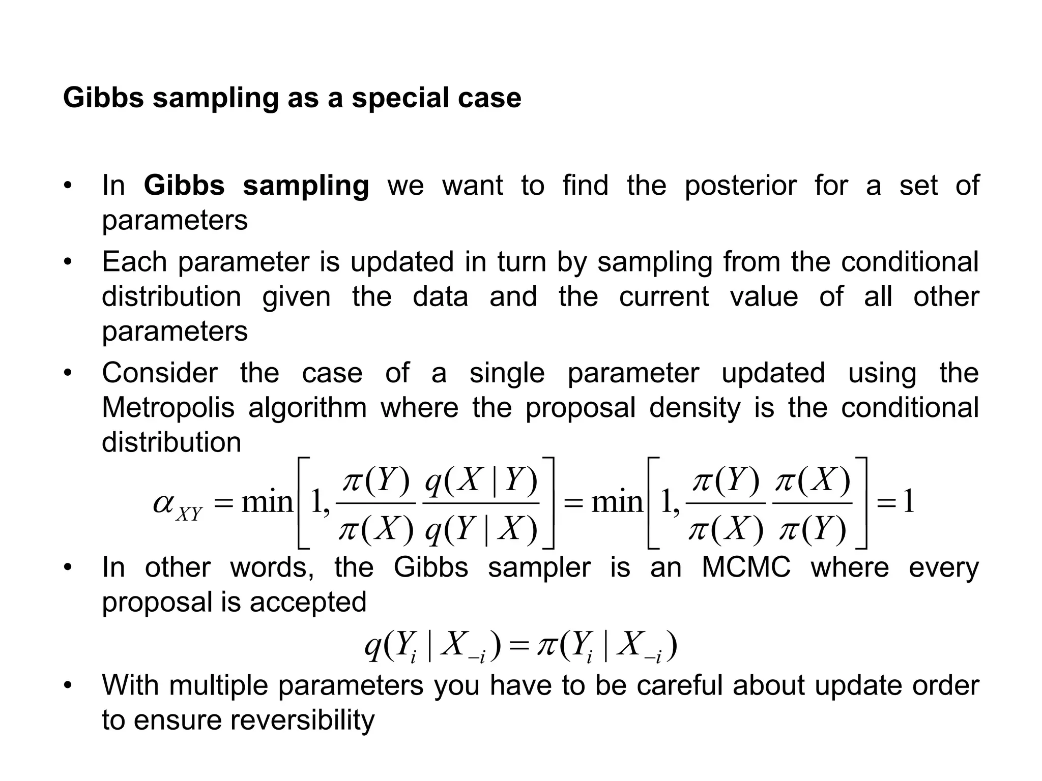 Gibbs sampling as a special case
• In Gibbs sampling we want to find the posterior for a set of
parameters
• Each parameter is updated in turn by sampling from the conditional
distribution given the data and the current value of all other
parameters
• Consider the case of a single parameter updated using the
Metropolis algorithm where the proposal density is the conditional
distribution
• In other words, the Gibbs sampler is an MCMC where every
proposal is accepted
• With multiple parameters you have to be careful about update order
to ensure reversibility
1
)(
)(
)(
)(
,1min
)|(
)|(
)(
)(
,1min =





=





=
Y
X
X
Y
XYq
YXq
X
Y
XY






a
)|()|( iiii XYXYq −− =
 