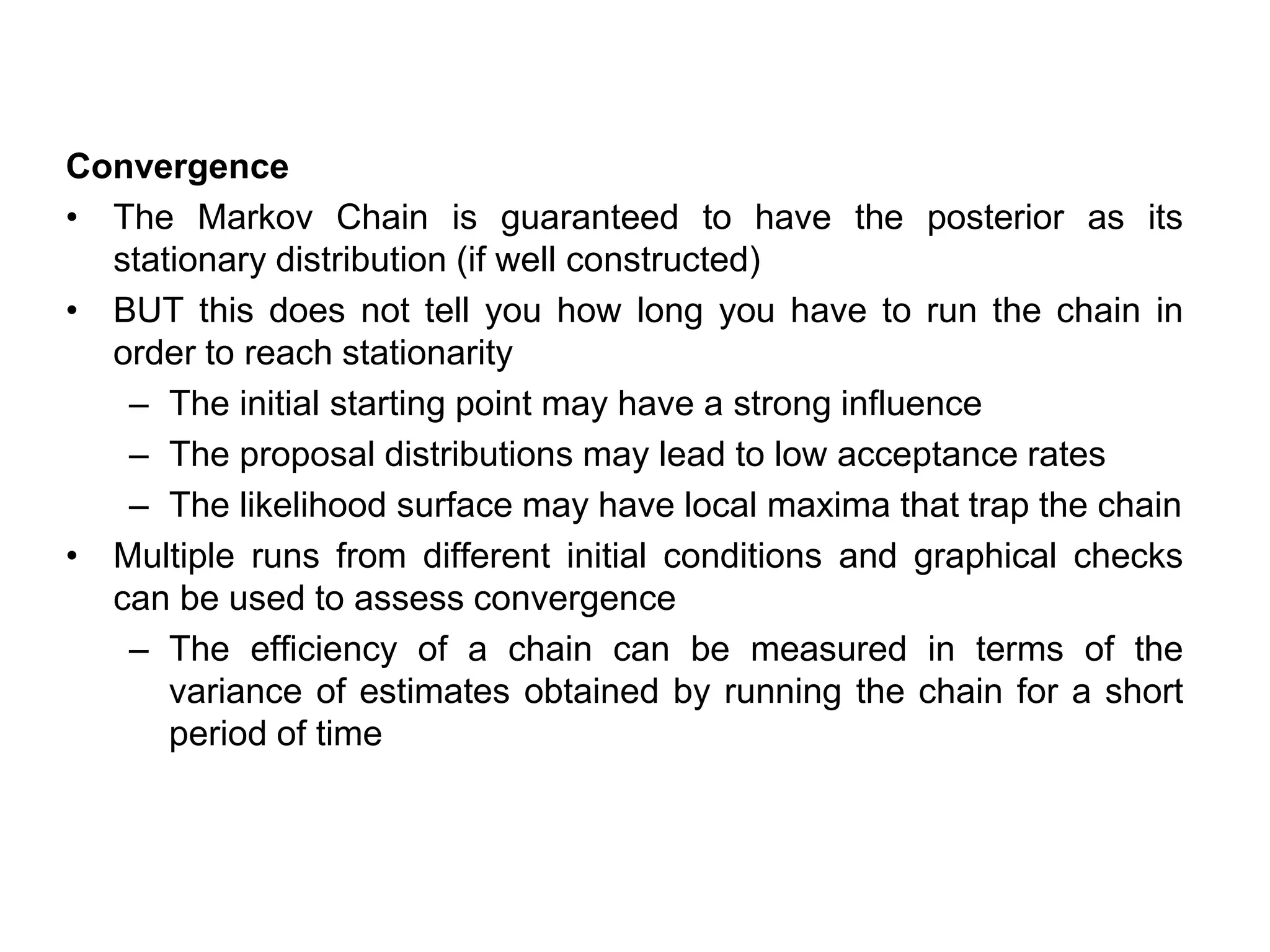 Convergence
• The Markov Chain is guaranteed to have the posterior as its
stationary distribution (if well constructed)
• BUT this does not tell you how long you have to run the chain in
order to reach stationarity
– The initial starting point may have a strong influence
– The proposal distributions may lead to low acceptance rates
– The likelihood surface may have local maxima that trap the chain
• Multiple runs from different initial conditions and graphical checks
can be used to assess convergence
– The efficiency of a chain can be measured in terms of the
variance of estimates obtained by running the chain for a short
period of time
 