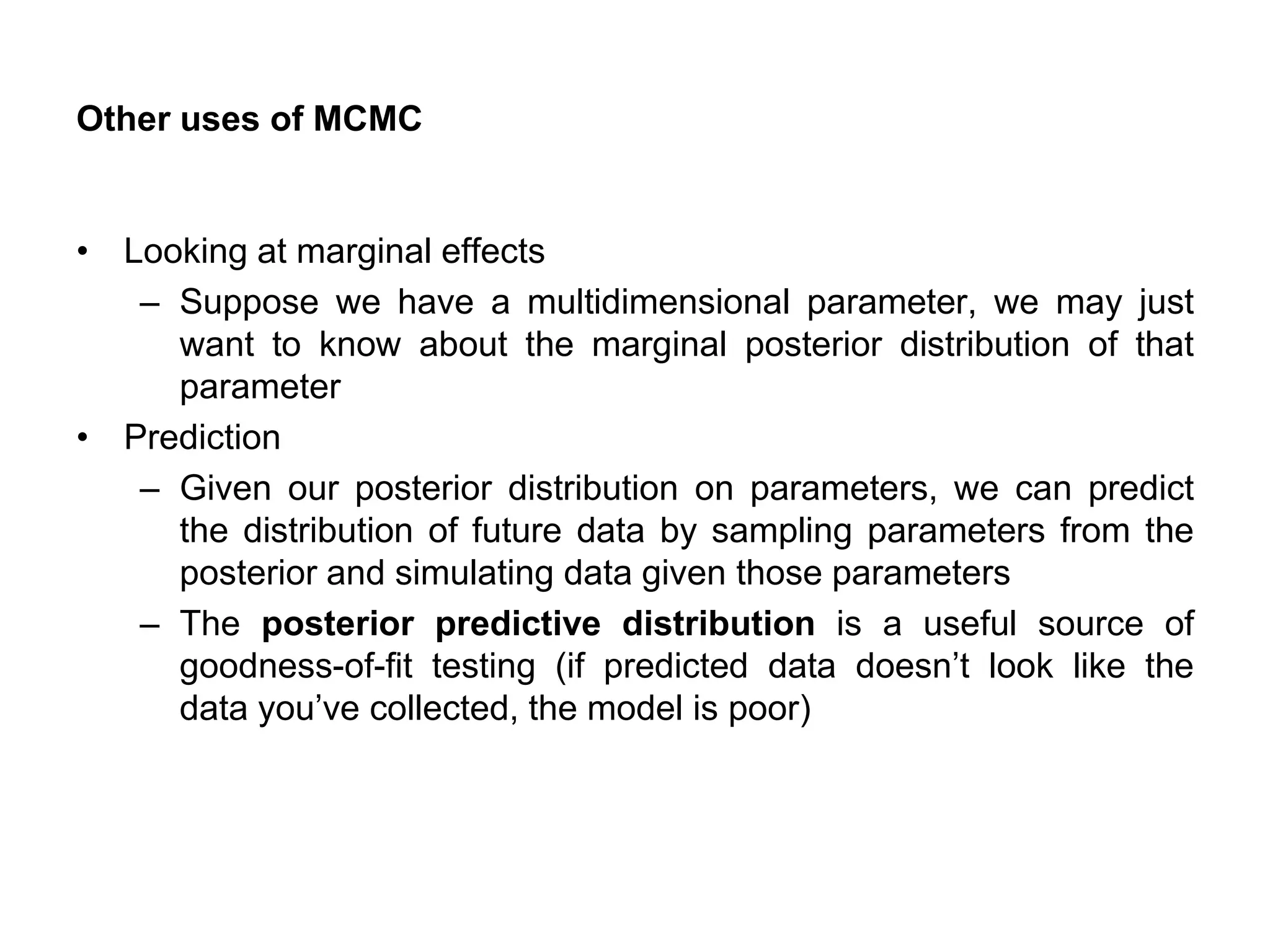 Other uses of MCMC
• Looking at marginal effects
– Suppose we have a multidimensional parameter, we may just
want to know about the marginal posterior distribution of that
parameter
• Prediction
– Given our posterior distribution on parameters, we can predict
the distribution of future data by sampling parameters from the
posterior and simulating data given those parameters
– The posterior predictive distribution is a useful source of
goodness-of-fit testing (if predicted data doesn’t look like the
data you’ve collected, the model is poor)
 
